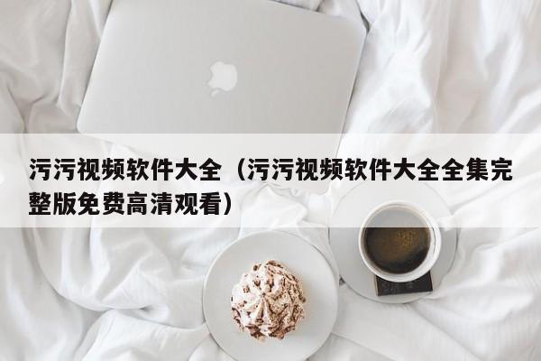 污污视频软件大全(污污视频软件大全全集完整版免费高清观看)