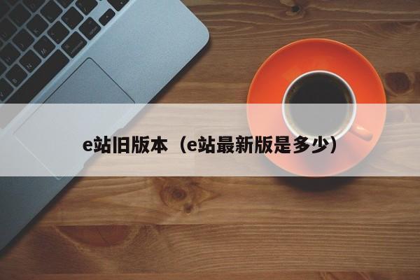 e站旧版本(e站最新版是多少)