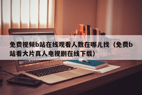 免费视频b站在线观看人数在哪儿找(免费b站看大片真人电视剧在线下载)