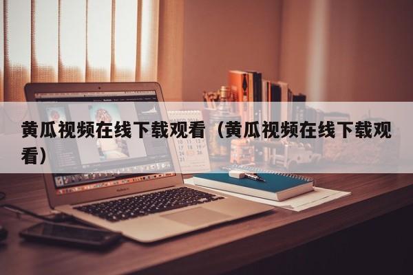 黄瓜视频在线下载观看(黄瓜视频在线下载观看)