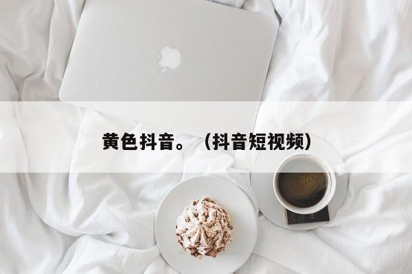 黄色抖音。(抖音短视频)