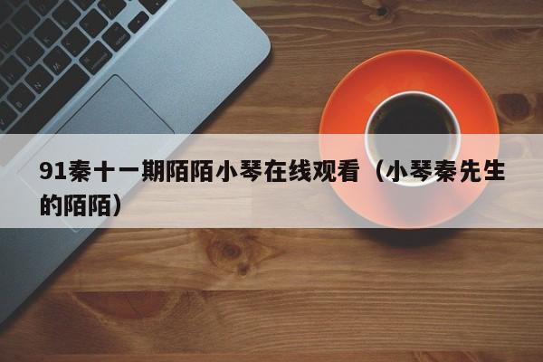 91秦十一期陌陌小琴在线观看(小琴秦先生的陌陌)