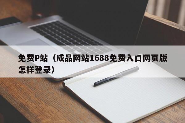 免费P站（成品网站1688免费入口网页版怎样登录）
