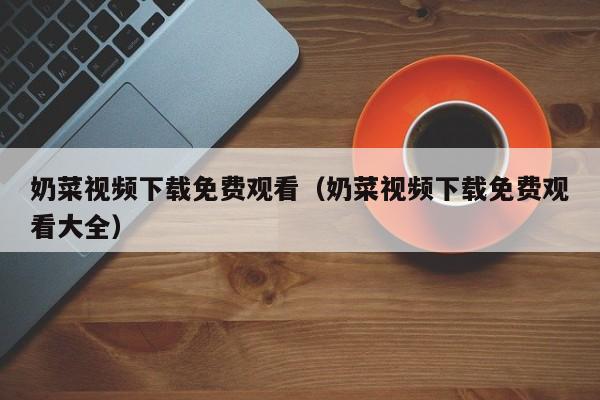 奶菜视频下载免费观看(奶菜视频下载免费观看大全)