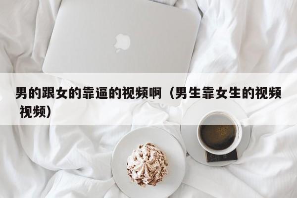 男的跟女的靠逼的视频啊（男生靠女生的视频 视频）