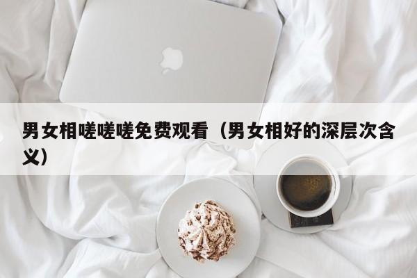男女相嗟嗟嗟免费观看(男女相好的深层次含义)