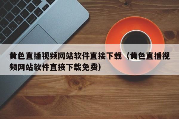 黄色直播视频网站软件直接下载(黄色直播视频网站软件直接下载免费)