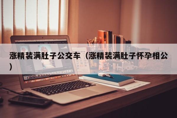 涨精装满肚子公交车(涨精装满肚子怀孕相公)