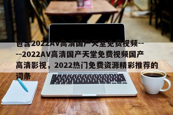 包含2022AV高清国产天堂免费视频----2022AV高清国产天堂免费视频国产高清影视，2022热门免费资源精彩推荐的词条