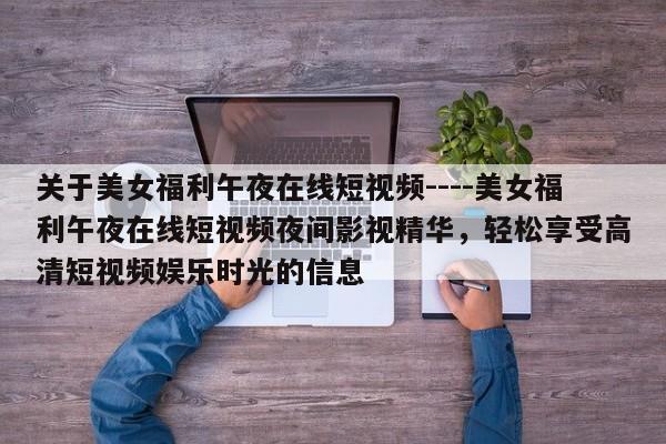 关于美女福利午夜在线短视频----美女福利午夜在线短视频夜间影视精华,轻松享受高清短视频娱乐时光的信息