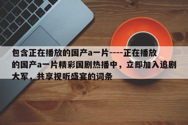 包含正在播放的国产a一片----正在播放的国产a一片精彩国剧热播中,立即加入追剧大军,共享视听盛宴的词条