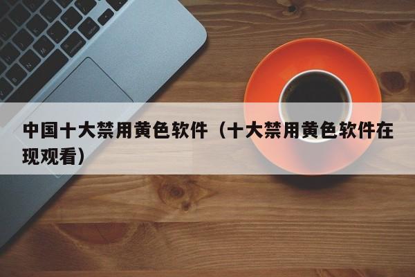 中国十大禁用黄色软件(十大禁用黄色软件在现观看)