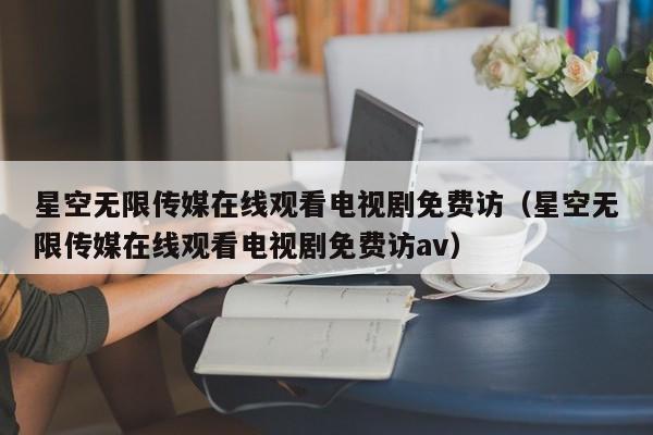 星空无限传媒在线观看电视剧免费访(星空无限传媒在线观看电视剧免费访av)