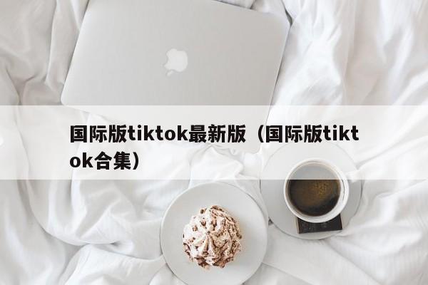 国际版tiktok最新版(国际版tiktok合集)
