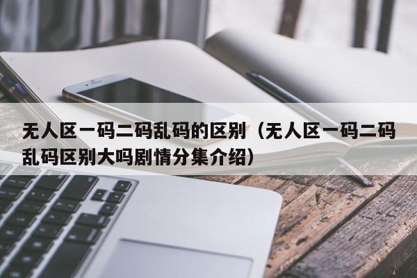无人区一码二码乱码的区别(无人区一码二码乱码区别大吗剧情分集介绍)