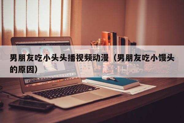 男朋友吃小头头播视频动漫(男朋友吃小馒头的原因)