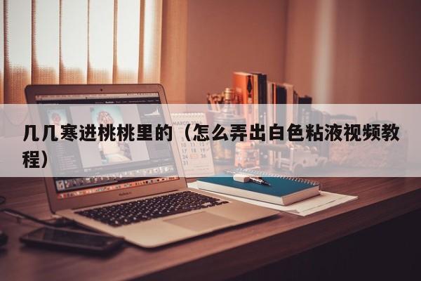 几几寒进桃桃里的(怎么弄出白色粘液视频教程)