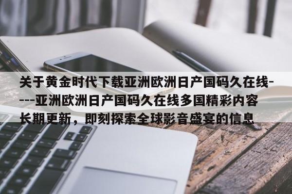 关于黄金时代下载亚洲欧洲日产国码久在线----亚洲欧洲日产国码久在线多国精彩内容长期更新,即刻探索全球影音盛宴的信息
