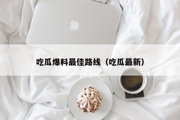 吃瓜爆料最佳路线(吃瓜最新)