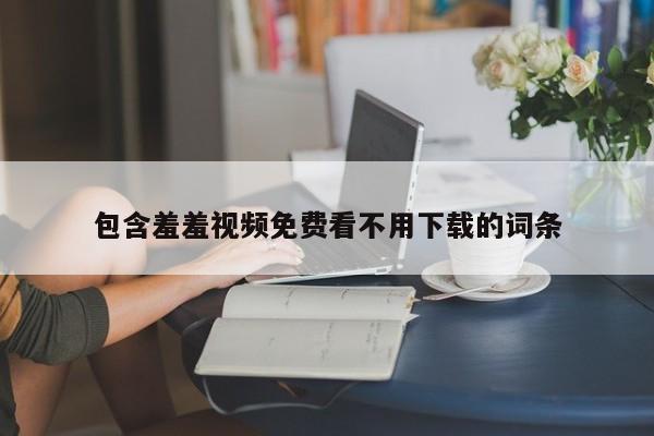 包含羞羞视频免费看不用下载的词条
