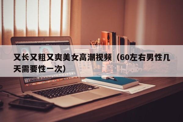 又长又粗又爽美女高潮视频（60左右男性几天需要性一次）