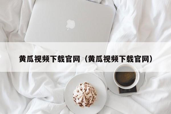 黄瓜视频下载官网（黄瓜视频下载官网）