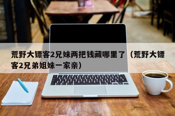 荒野大镖客2兄妹两把钱藏哪里了（荒野大镖客2兄弟姐妹一家亲）