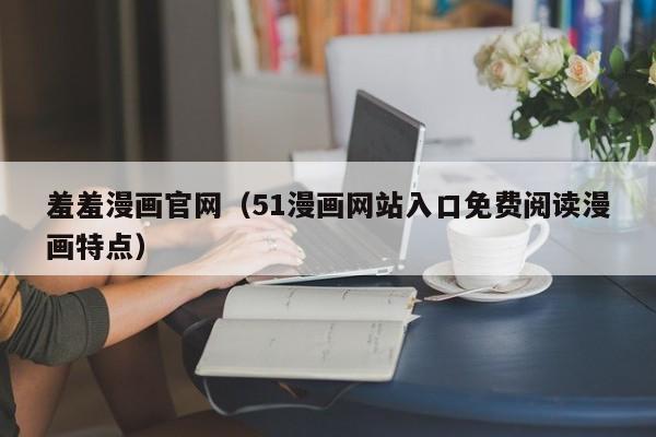 羞羞漫画官网（51漫画网站入口免费阅读漫画特点）