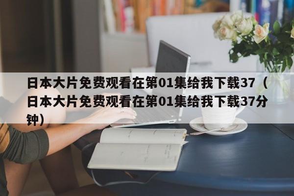 日本大片免费观看在第01集给我下载37（日本大片免费观看在第01集给我下载37分钟）