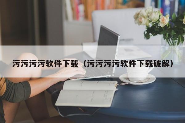 污污污污软件下载（污污污污软件下载破解）