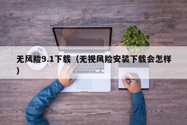 无风险9.1下载（无视风险安装下载会怎样）