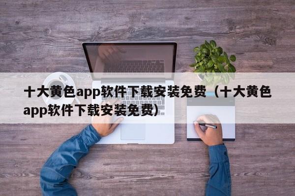 十大黄色app软件下载安装免费（十大黄色app软件下载安装免费）