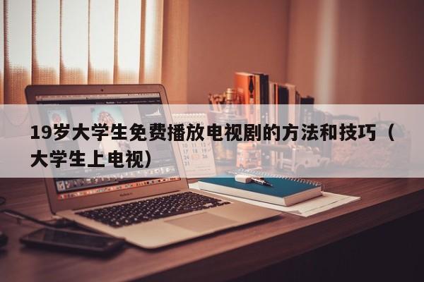 19岁大学生免费播放电视剧的方法和技巧（大学生上电视）