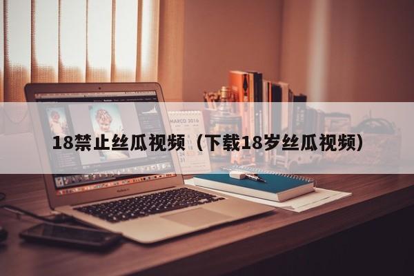 18禁止丝瓜视频（下载18岁丝瓜视频）
