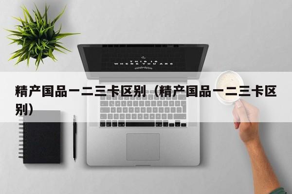 精产国品一二三卡区别（精产国品一二三卡区别）