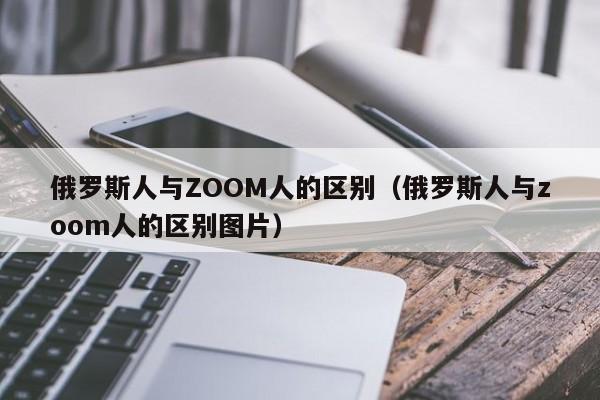 俄罗斯人与ZOOM人的区别（俄罗斯人与zoom人的区别图片）