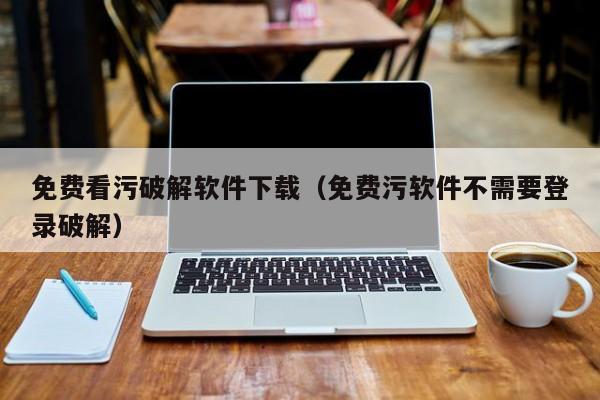 免费看污破解软件下载（免费污软件不需要登录破解）