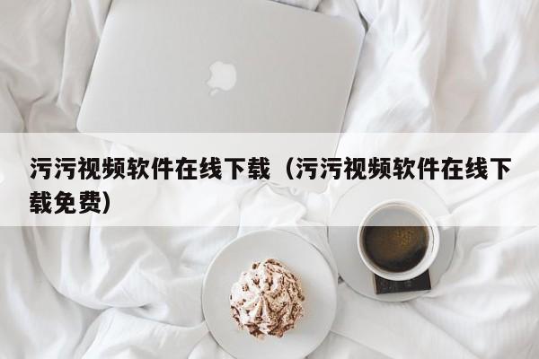 污污视频软件在线下载（污污视频软件在线下载免费）
