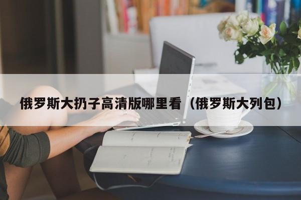 俄罗斯大扔子高清版哪里看（俄罗斯大列包）