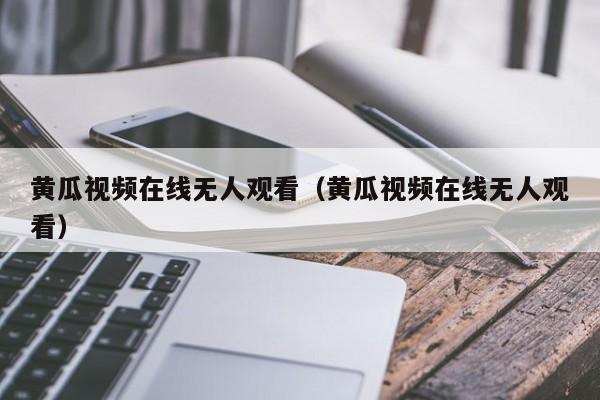 黄瓜视频在线无人观看（黄瓜视频在线无人观看）