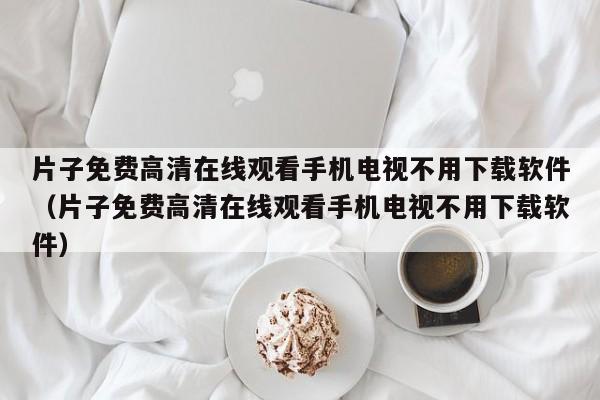 片子免费高清在线观看手机电视不用下载软件（片子免费高清在线观看手机电视不用下载软件）