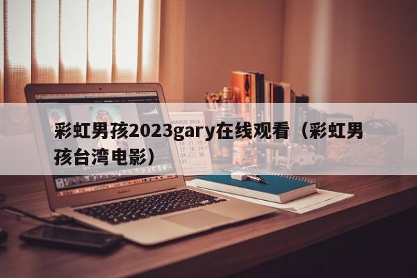 彩虹男孩2023gary在线观看(彩虹男孩台湾电影)