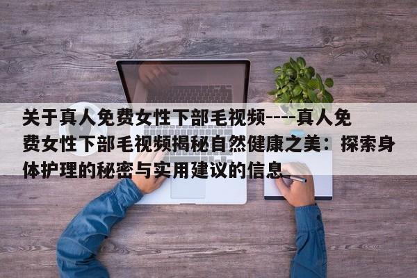 关于真人免费女性下部毛视频----真人免费女性下部毛视频揭秘自然健康之美:探索身体护理的秘密与实用建议的信息