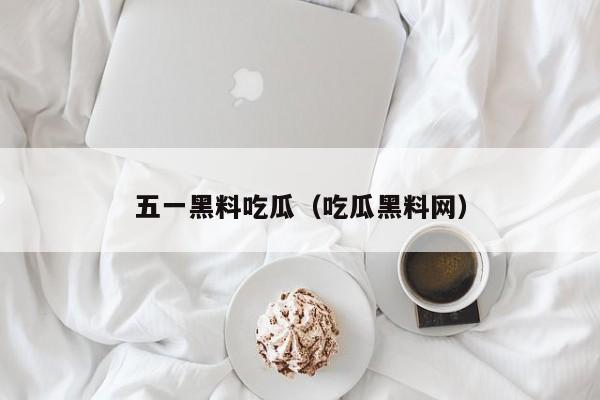 五一黑料吃瓜(吃瓜黑料网)