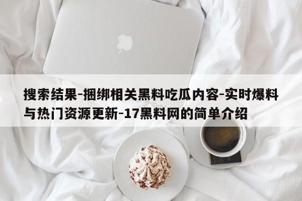 搜索结果-捆绑相关黑料吃瓜内容-实时爆料与热门资源更新-17黑料网的简单介绍