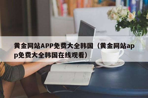 黄金网站APP免费大全韩国(黄金网站app免费大全韩国在线观看)
