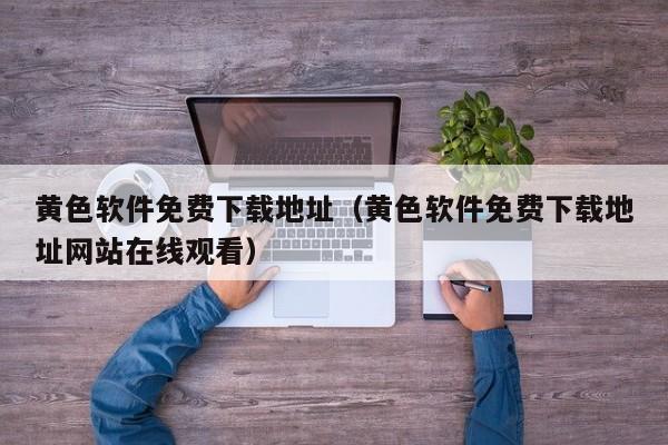 黄色软件免费下载地址(黄色软件免费下载地址网站在线观看)