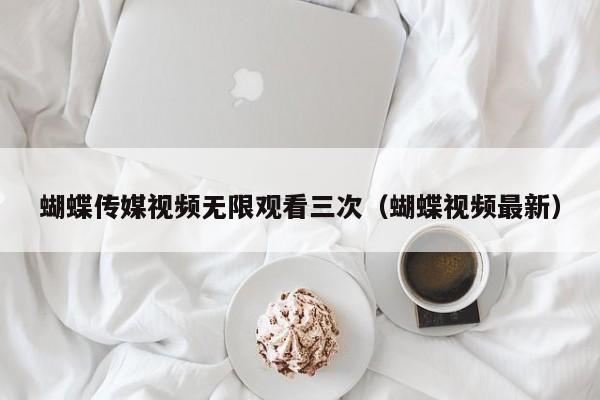蝴蝶传媒视频无限观看三次(蝴蝶视频最新)