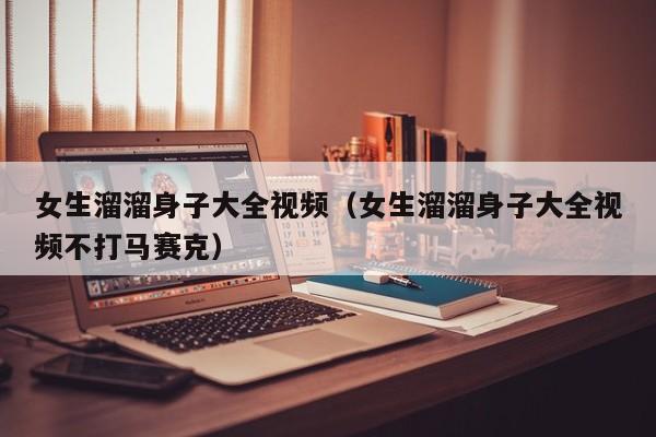 女生溜溜身子大全视频(女生溜溜身子大全视频不打马赛克)