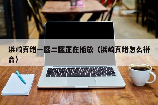 浜崎真绪一区二区正在播放(浜崎真绪怎么拼音)